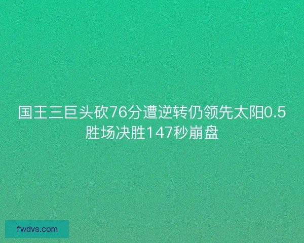 国王三巨头砍76分遭逆转仍领先太阳0.5胜场决胜147秒崩盘