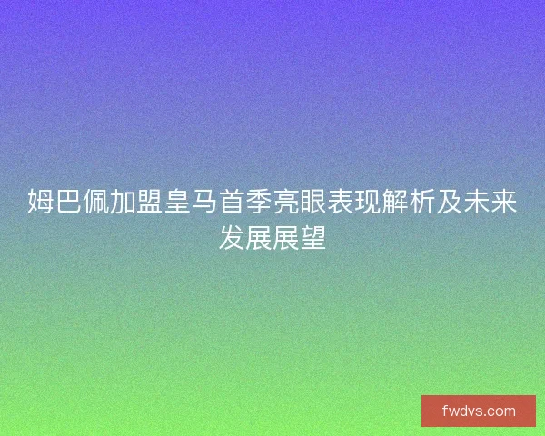 姆巴佩加盟皇马首季亮眼表现解析及未来发展展望