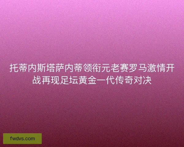 托蒂内斯塔萨内蒂领衔元老赛罗马激情开战再现足坛黄金一代传奇对决