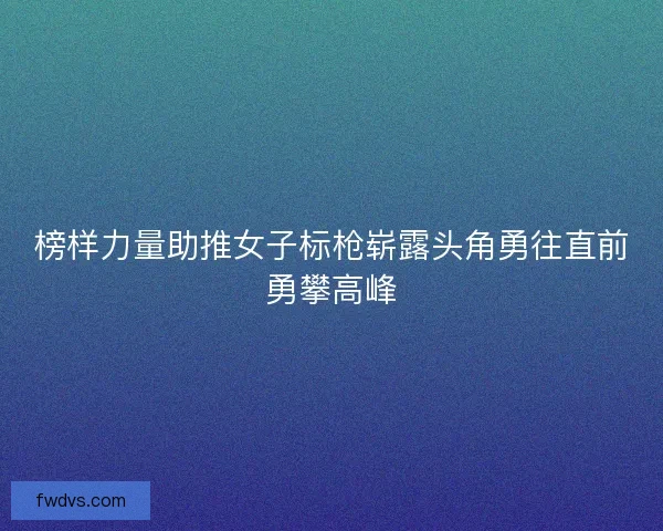 榜样力量助推女子标枪崭露头角勇往直前勇攀高峰
