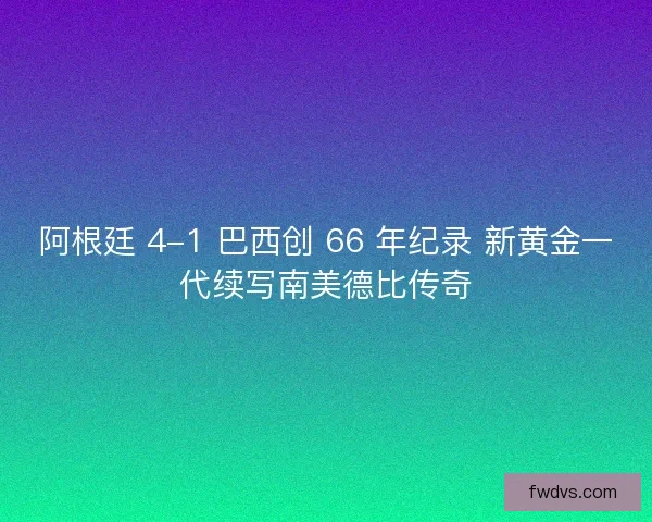 阿根廷 4-1 巴西创 66 年纪录 新黄金一代续写南美德比传奇