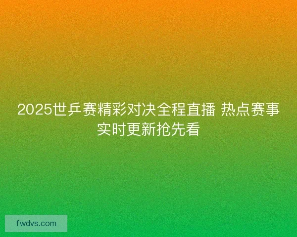 2025世乒赛精彩对决全程直播 热点赛事实时更新抢先看