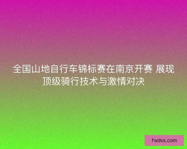 全国山地自行车锦标赛在南京开赛 展现顶级骑行技术与激情对决