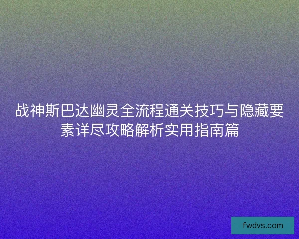 战神斯巴达幽灵全流程通关技巧与隐藏要素详尽攻略解析实用指南篇