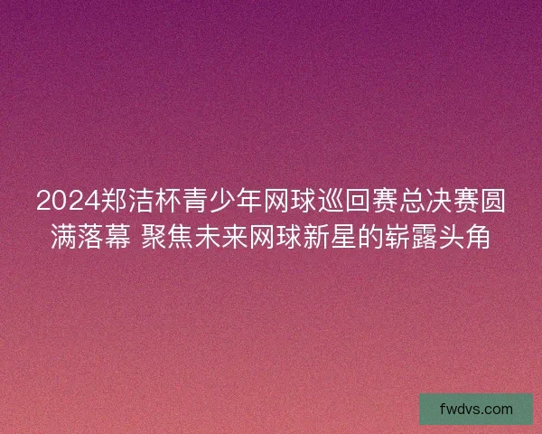 2024郑洁杯青少年网球巡回赛总决赛圆满落幕 聚焦未来网球新星的崭露头角