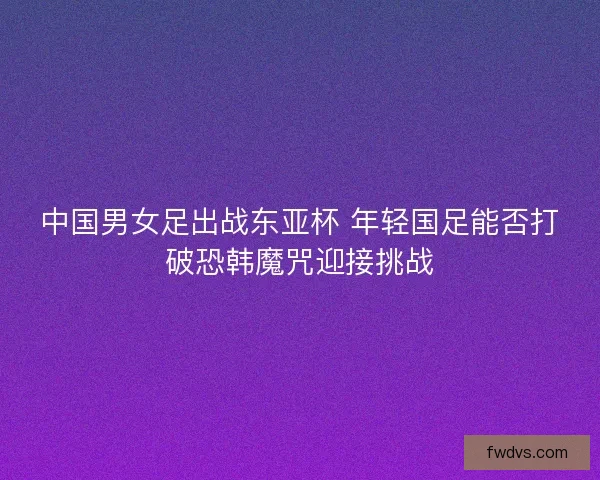 中国男女足出战东亚杯 年轻国足能否打破恐韩魔咒迎接挑战
