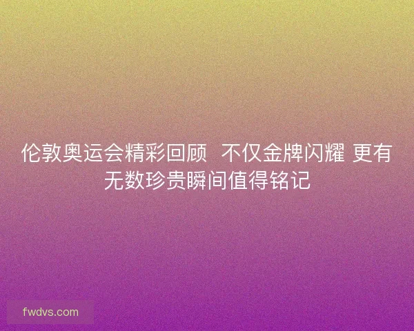 伦敦奥运会精彩回顾  不仅金牌闪耀 更有无数珍贵瞬间值得铭记