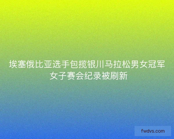 埃塞俄比亚选手包揽银川马拉松男女冠军 女子赛会纪录被刷新