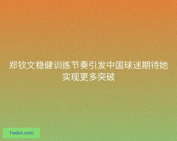 郑钦文稳健训练节奏引发中国球迷期待她实现更多突破