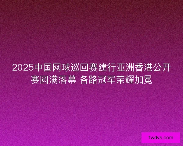 2025中国网球巡回赛建行亚洲香港公开赛圆满落幕 各路冠军荣耀加冕