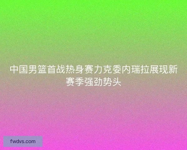 中国男篮首战热身赛力克委内瑞拉展现新赛季强劲势头