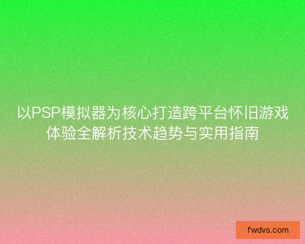 以PSP模拟器为核心打造跨平台怀旧游戏体验全解析技术趋势与实用指南