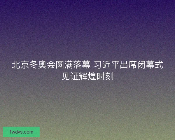 北京冬奥会圆满落幕 习近平出席闭幕式见证辉煌时刻