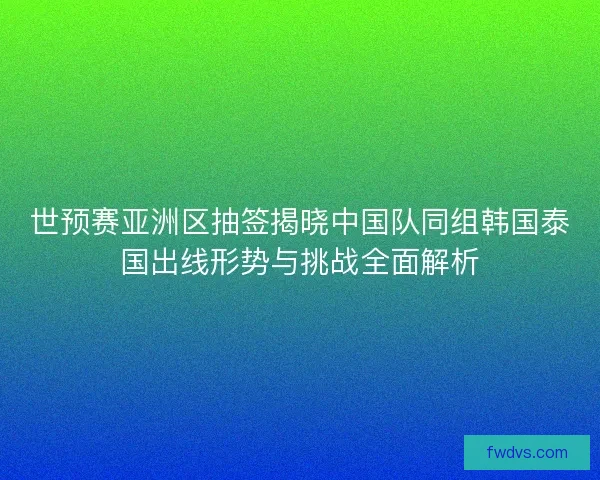 世预赛亚洲区抽签揭晓中国队同组韩国泰国出线形势与挑战全面解析