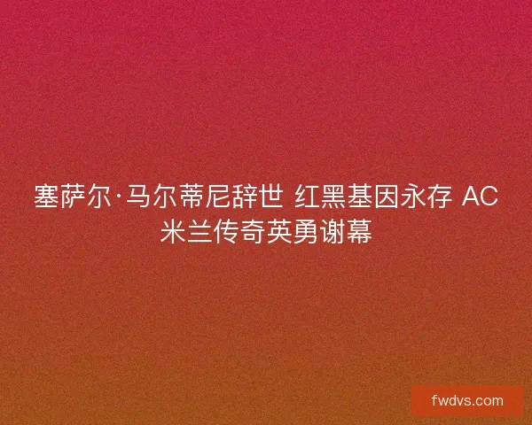塞萨尔·马尔蒂尼辞世 红黑基因永存 AC米兰传奇英勇谢幕