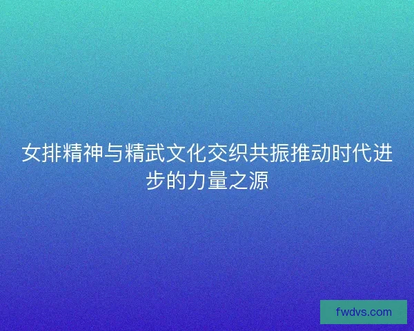 女排精神与精武文化交织共振推动时代进步的力量之源 女排精神与精武文化交织共振推动时代进步的力量之源