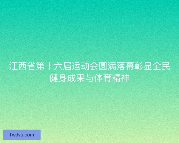 江西省第十六届运动会圆满落幕彰显全民健身成果与体育精神