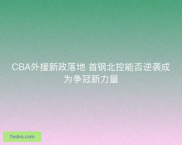 CBA外援新政落地 首钢北控能否逆袭成为争冠新力量