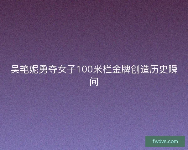 吴艳妮勇夺女子100米栏金牌创造历史瞬间