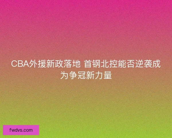 CBA外援新政落地 首钢北控能否逆袭成为争冠新力量