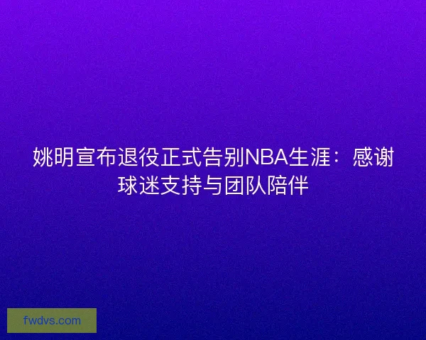 姚明宣布退役正式告别NBA生涯：感谢球迷支持与团队陪伴