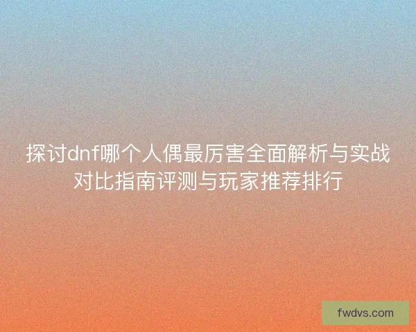 探讨dnf哪个人偶最厉害全面解析与实战对比指南评测与玩家推荐排行