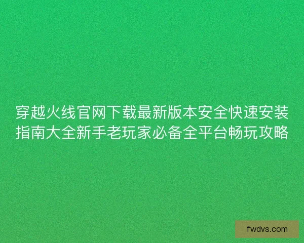 穿越火线官网下载最新版本安全快速安装指南大全新手老玩家必备全平台畅玩攻略
