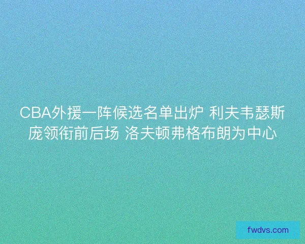 CBA外援一阵候选名单出炉 利夫韦瑟斯庞领衔前后场 洛夫顿弗格布朗为中心