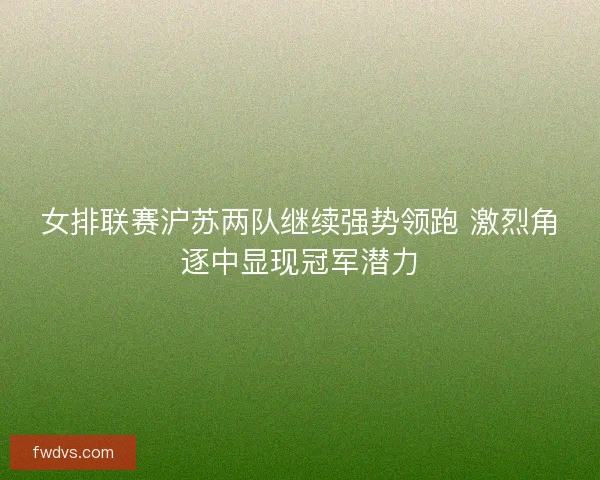 女排联赛沪苏两队继续强势领跑 激烈角逐中显现冠军潜力