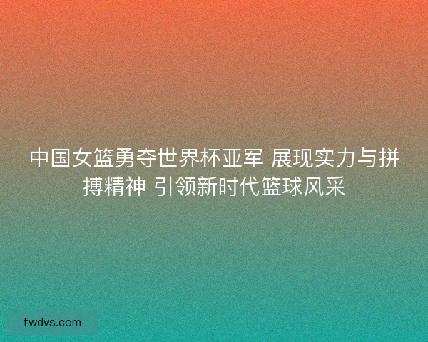 中国女篮勇夺世界杯亚军 展现实力与拼搏精神 引领新时代篮球风采