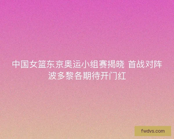 中国女篮东京奥运小组赛揭晓 首战对阵波多黎各期待开门红
