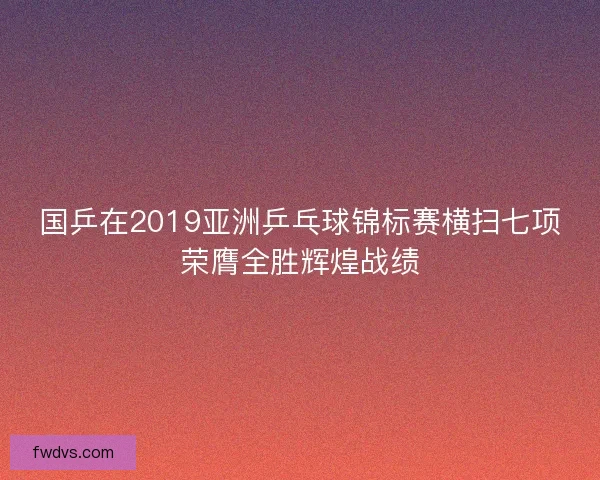 国乒在2019亚洲乒乓球锦标赛横扫七项荣膺全胜辉煌战绩