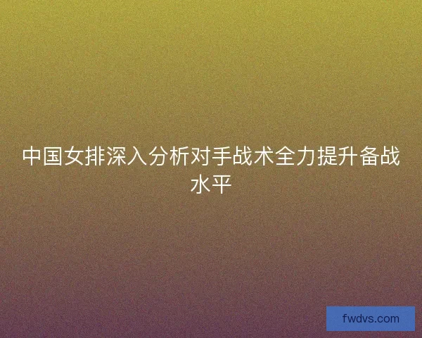 中国女排深入分析对手战术全力提升备战水平 中国女排深入分析对手战术全力提升备战水平