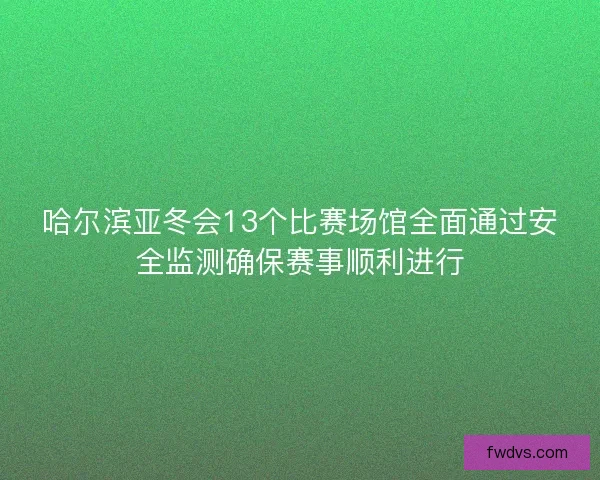 哈尔滨亚冬会13个比赛场馆全面通过安全监测确保赛事顺利进行