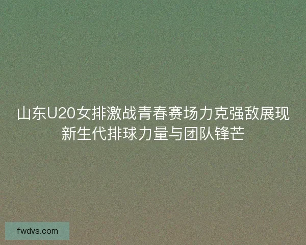 山东U20女排激战青春赛场力克强敌展现新生代排球力量与团队锋芒